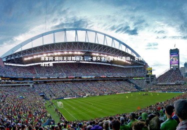 澳客网-国际足球舞台上，一场女子比赛引起轰动，女孩足球比赛