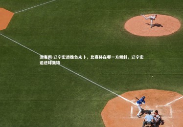 澳客网-辽宁宏运胜负未卜，比赛将在哪一方倾斜，辽宁宏运进球集锦